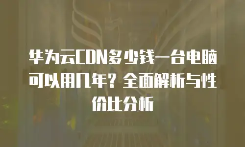 华为云CDN多少钱一台电脑可以用几年？全面解析与性价比分析