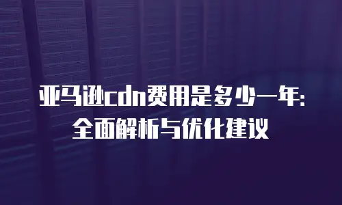 亚马逊cdn费用是多少一年：全面解析与优化建议