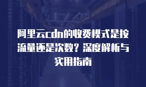 阿里云cdn的收费模式是按流量还是次数？深度解析与实用指南