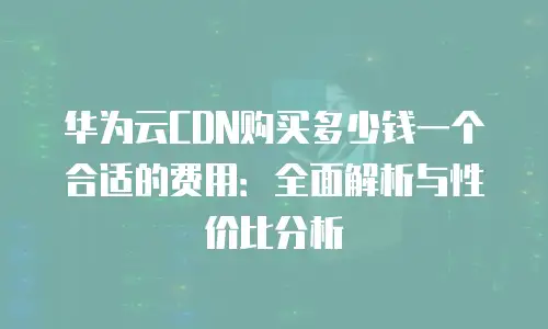 华为云CDN购买多少钱一个合适的费用：全面解析与性价比分析
