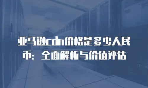亚马逊cdn价格是多少人民币：全面解析与价值评估
