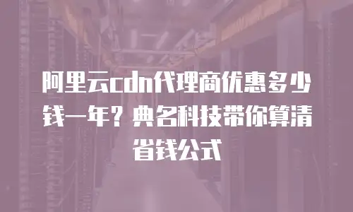 阿里云cdn代理商优惠多少钱一年？典名科技带你算清省钱公式
