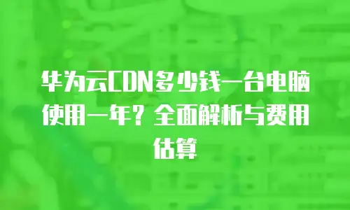 华为云CDN多少钱一台电脑使用一年？全面解析与费用估算