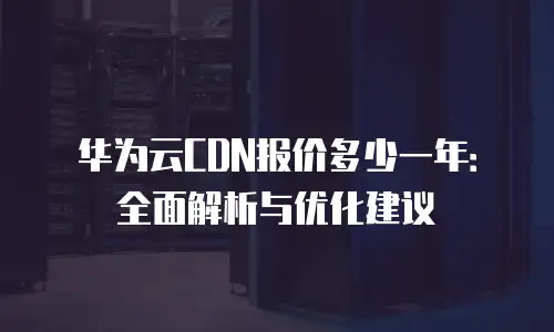 华为云CDN报价多少一年：全面解析与优化建议