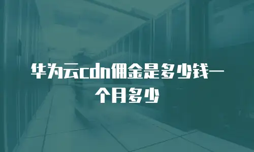 华为云cdn佣金是多少钱一个月多少