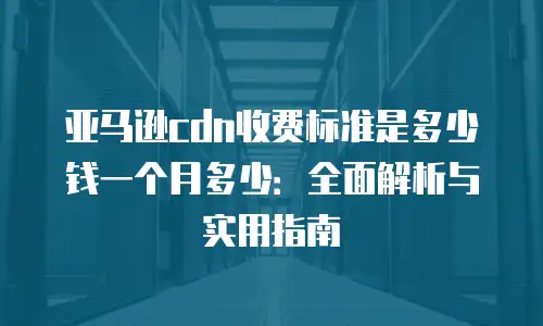 亚马逊cdn收费标准是多少钱一个月多少：全面解析与实用指南