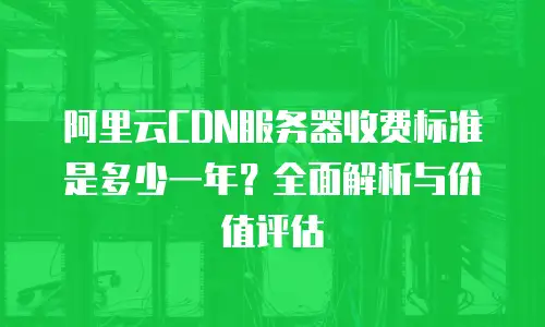 阿里云CDN服务器收费标准是多少一年？全面解析与价值评估