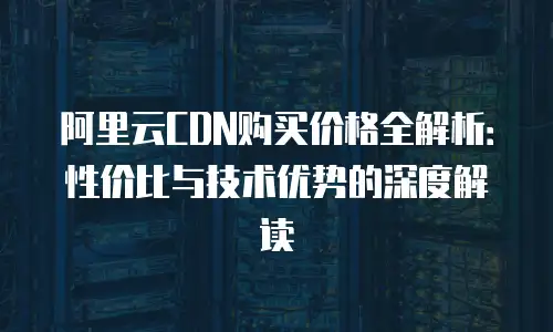 阿里云CDN购买价格全解析：性价比与技术优势的深度解读