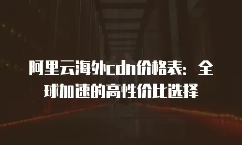 阿里云海外cdn价格表：全球加速的高性价比选择