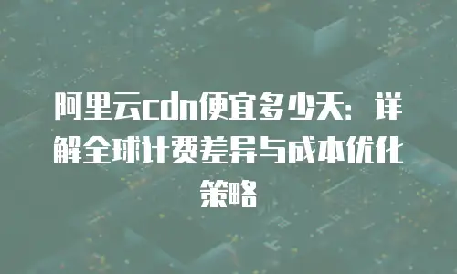 阿里云cdn便宜多少天：详解全球计费差异与成本优化策略