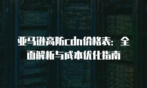 亚马逊高防cdn价格表：全面解析与成本优化指南