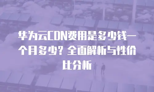 华为云CDN费用是多少钱一个月多少？全面解析与性价比分析