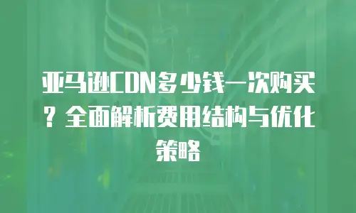 亚马逊CDN多少钱一次购买？全面解析费用结构与优化策略