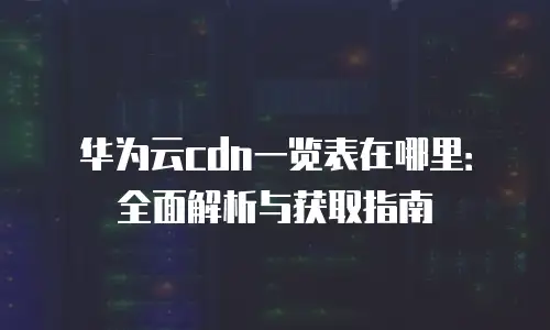 华为云cdn一览表在哪里：全面解析与获取指南