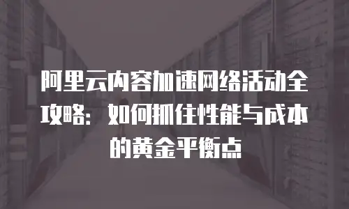阿里云内容加速网络活动全攻略：如何抓住性能与成本的黄金平衡点