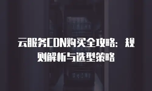 云服务CDN购买全攻略：规则解析与选型策略