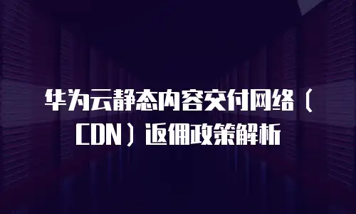 华为云静态内容交付网络（CDN）返佣政策解析