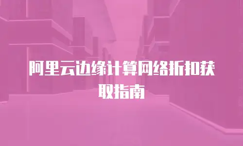 阿里云边缘计算网络折扣获取指南