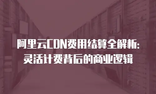 阿里云CDN费用结算全解析：灵活计费背后的商业逻辑