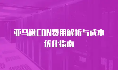 亚马逊CDN费用解析与成本优化指南