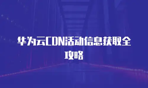 华为云CDN活动信息获取全攻略