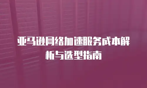 亚马逊网络加速服务成本解析与选型指南