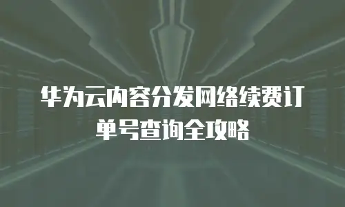 华为云内容分发网络续费订单号查询全攻略
