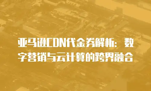 亚马逊CDN代金券解析：数字营销与云计算的跨界融合