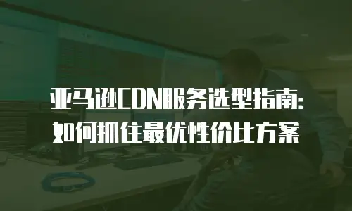 亚马逊CDN服务选型指南：如何抓住最优性价比方案