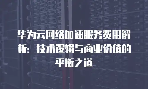 华为云网络加速服务费用解析：技术逻辑与商业价值的平衡之道