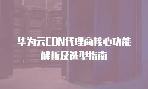 华为云CDN代理商核心功能解析及选型指南