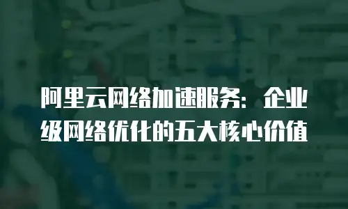 阿里云网络加速服务：企业级网络优化的五大核心价值