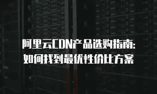 阿里云CDN产品选购指南：如何找到最优性价比方案