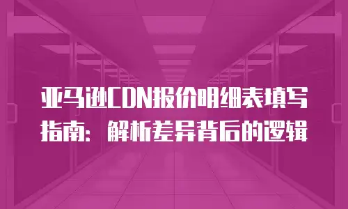 亚马逊CDN报价明细表填写指南：解析差异背后的逻辑