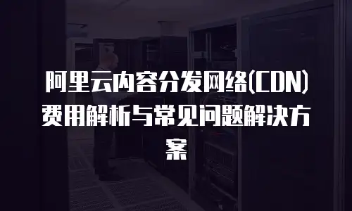 阿里云内容分发网络(CDN)费用解析与常见问题解决方案