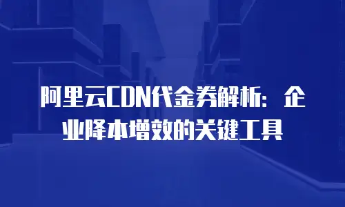 阿里云CDN代金券解析：企业降本增效的关键工具
