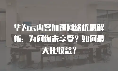 华为云内容加速网络优惠解析：为何你未享受？如何最大化收益？