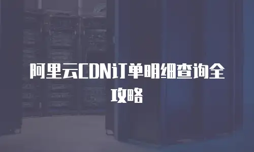 阿里云CDN订单明细查询全攻略