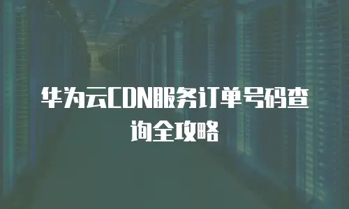 华为云CDN服务订单号码查询全攻略