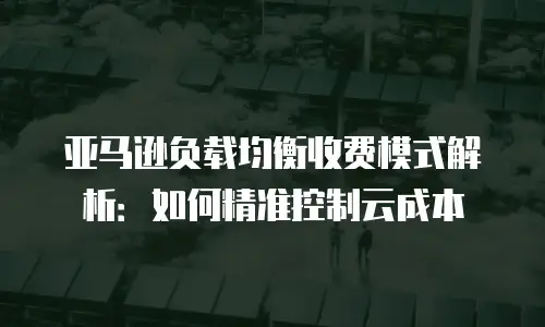 亚马逊负载均衡收费模式解析：如何精准控制云成本