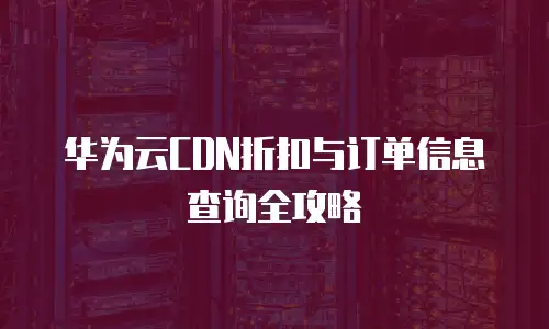 华为云CDN折扣与订单信息查询全攻略