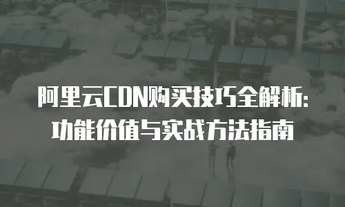 阿里云CDN购买技巧全解析：功能价值与实战方法指南