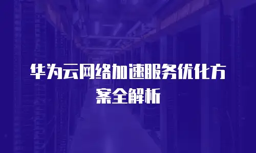 华为云网络加速服务优化方案全解析
