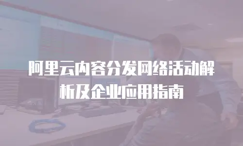 阿里云内容分发网络活动解析及企业应用指南