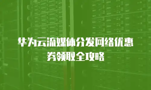 华为云流媒体分发网络优惠券领取全攻略