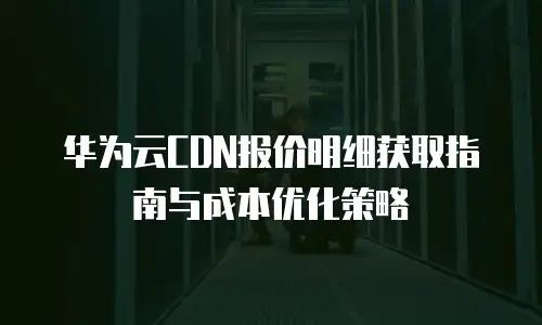 华为云CDN报价明细获取指南与成本优化策略