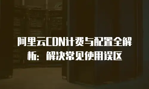 阿里云CDN计费与配置全解析：解决常见使用误区