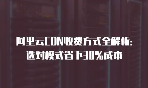 阿里云CDN收费方式全解析：选对模式省下30%成本