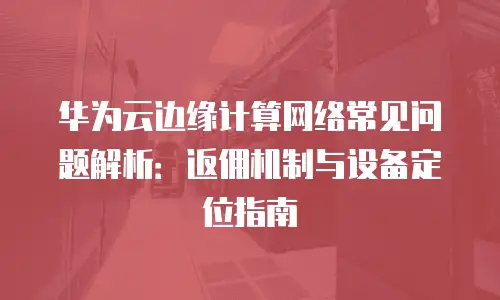 华为云边缘计算网络常见问题解析：返佣机制与设备定位指南