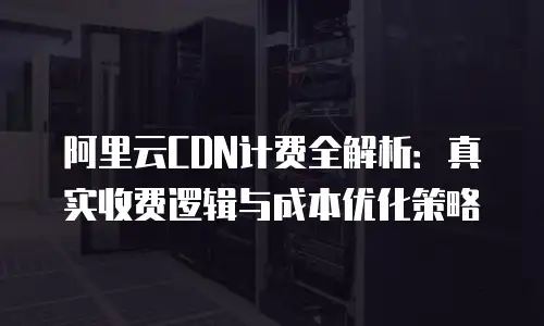 阿里云CDN计费全解析：真实收费逻辑与成本优化策略
